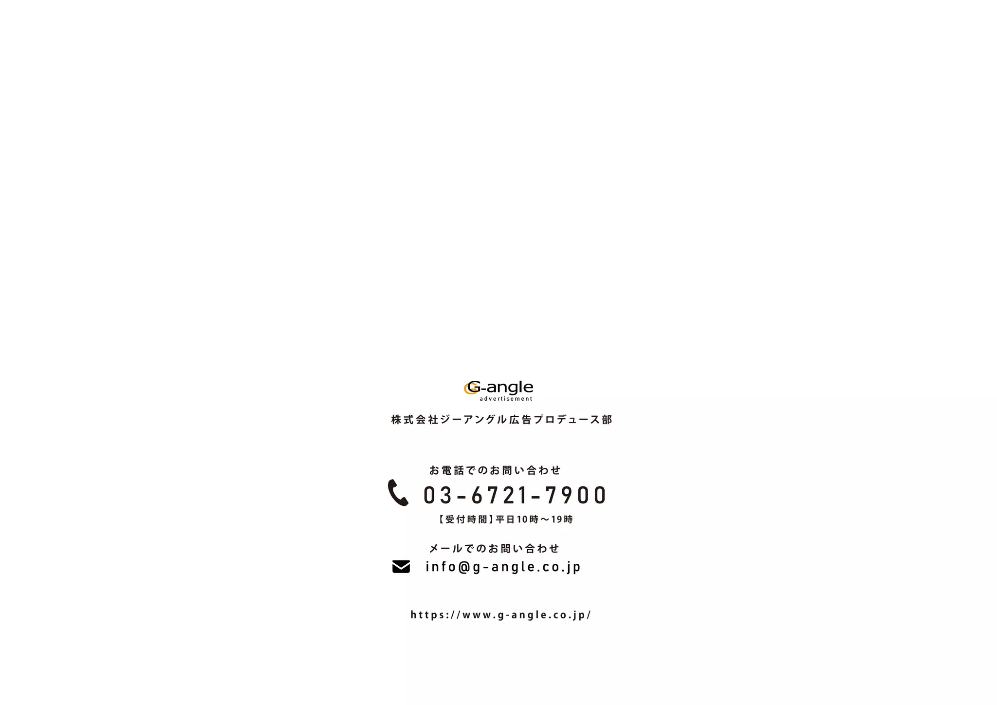 a d v e rt i se m e n t
株 式 会 社 ジ ーアング ル 広 告 プ ロ デュース 部
【 受 付 時 間 】
平 日 10 時 ∼ 19 時
h t t p s : / / w w w . g - a n g l e . c o . j p /
お 電 話 で の お 問 い 合 わ せ
メ ー ル で の お 問 い 合 わ せ
0 3 - 6 7 2 1 - 7 9 0 0
i n f o @ g - a n g l e . c o . j p
a d v e rt i se m e n t
株 式 会 社 ジ ーアング ル 広 告 プ ロ デュース 部
【 受 付 時 間 】
平 日 10 時 ∼ 19 時
h t t p s : / / w w w . g - a n g l e . c o . j p /
お 電 話 で の お 問 い 合 わ せ
メ ー ル で の お 問 い 合 わ せ
0 3 - 6 7 2 1 - 7 9 0 0
i n f o @ g - a n g l e . c o . j p
 