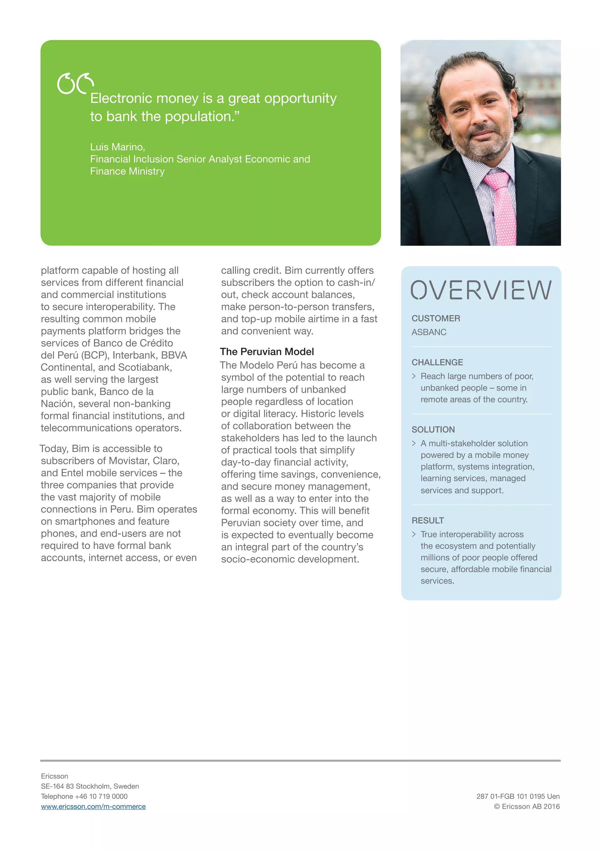 CUSTOMER
ASBANC
CHALLENGE
>> Reach large numbers of poor,
unbanked people – some in
remote areas of the country.
SOLUTION
>> A multi-stakeholder solution
powered by a mobile money
platform, systems integration,
learning services, managed
services and support.
RESULT
>> True interoperability across
the ecosystem and potentially
millions of poor people offered
secure, affordable mobile financial
services.
overview
platform capable of hosting all
services from different financial
and commercial institutions
to secure interoperability. The
resulting common mobile
payments platform bridges the
services of Banco de Crédito
del Perú (BCP), Interbank, BBVA
Continental, and Scotiabank,
as well serving the largest
public bank, Banco de la
Nación, several non-banking
formal financial institutions, and
telecommunications operators.
Today, Bim is accessible to
subscribers of Movistar, Claro,
and Entel mobile services – the
three companies that provide
the vast majority of mobile
connections in Peru. Bim operates
on smartphones and feature
phones, and end-users are not
required to have formal bank
accounts, internet access, or even
calling credit. Bim currently offers
subscribers the option to cash-in/
out, check account balances,
make person-to-person transfers,
and top-up mobile airtime in a fast
and convenient way.
The Peruvian Model
The Modelo Perú has become a
symbol of the potential to reach
large numbers of unbanked
people regardless of location
or digital literacy. Historic levels
of collaboration between the
stakeholders has led to the launch
of practical tools that simplify
day-to-day financial activity,
offering time savings, convenience,
and secure money management,
as well as a way to enter into the
formal economy. This will benefit
Peruvian society over time, and
is expected to eventually become
an integral part of the country’s
socio-economic development.
Ericsson
SE-164 83 Stockholm, Sweden
Telephone +46 10 719 0000
www.ericsson.com/m-commerce
287 01-FGB 101 0195 Uen
© Ericsson AB 2016
Electronic money is a great opportunity
to bank the population.”
Luis Marino,
Financial Inclusion Senior Analyst Economic and
Finance Ministry
 