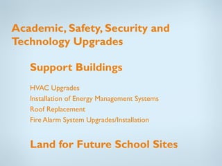 Academic, Safety, Security and
Technology Upgrades

   Support Buildings
   HVAC Upgrades
   Installation of Energy Management Systems
   Roof Replacement
   Fire Alarm System Upgrades/Installation


   Land for Future School Sites
 