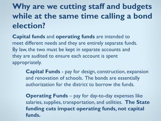 Why are we cutting staff and budgets
while at the same time calling a bond
election?
Capital funds and operating funds are intended to
meet different needs and they are entirely separate funds.
By law, the two must be kept in separate accounts and
they are audited to ensure each account is spent
appropriately.
      Capital Funds - pay for design, construction, expansion
      and renovation of schools. The bonds are essentially
      authorization for the district to borrow the funds.

      Operating Funds – pay for day-to-day expenses like
      salaries, supplies, transportation, and utilities. The State
      funding cuts impact operating funds, not capital
      funds.
 