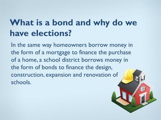 What is a bond and why do we
have elections?
In the same way homeowners borrow money in
the form of a mortgage to finance the purchase
of a home, a school district borrows money in
the form of bonds to finance the design,
construction, expansion and renovation of
schools.
 