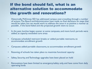 If the bond should fail, what is an
    alternative solution to accommodate
    the growth and renovations?
    Historically, McKinney ISD has addressed campus over-crowding through a number
    of actions. The Board and Administration have made no final decisions on steps that
    would be taken, but we would work to address the issue in as positive a manner as
    possible , if the bond failed and the projected growth were to occur.

•   In the past, lunches began sooner at some campuses, and more lunch periods were
    added, as capacity exceeded core areas

•   Campuses scheduled restroom breaks or added portable restrooms, to
    accommodate enrollment growth

•   Campuses added portable classrooms, to accommodate enrollment growth

•   Rezoning of schools has taken place to maximize functional capacity

•   Safety, Security, and Technology upgrades have been placed on hold

•   Renovations have been limited to emergency/safety only, and have come from daily
    operating funds
 