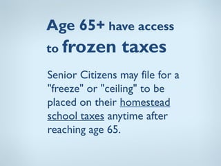 Age 65+ have access
to frozen       taxes
Senior Citizens may file for a
"freeze" or "ceiling" to be
placed on their homestead
school taxes anytime after
reaching age 65.
 