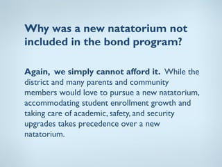 Why was a new natatorium not
included in the bond program?

Again, we simply cannot afford it. While the
district and many parents and community
members would love to pursue a new natatorium,
accommodating student enrollment growth and
taking care of academic, safety, and security
upgrades takes precedence over a new
natatorium.
 
