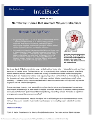                                                                        March 22, 2012                                                                      

                      Narratives: Stories that Animate Violent Extremism                                                                                     

                                                                                                                                                             


                                   Bottom Line Up Front

                        The general population ― as well as many counterterrorism officials
                        ― dismiss violent extremism as an irrational act by irrational
                        individuals. Apart from the occasional outlier with authentic
                        psychological disorders, most terrorist campaigns reflect a rational
                        calculus designed to achieve very specific outcomes.                                                                                      
                        The overarching question is why an individual would opt for the path
                        of violent extremism. While individual motivations are manifold, the
                        stories ― or narratives ― that motivate large movements are far                                       While the individual motivations
                        easier to differentiate and understand. And although the global,                                      for choosing the path of violent
                        local, and national narratives focus the energy of followers on                                       extremism may be something of
                        decidedly different vectors, they share the power of a compelling                                     a mystery, the overarching
                        story to spur individuals toward very radical actions.
                                                                                                                              narratives that drive movements
                                                                                                                              are more concrete. 




            As of mid-March 2012, it remains far too easy ― and ultimately of limited value ― to describe terrorists and violent
            extremists as irrational actors. To do so reflects a lack of understanding of the challenge, a systemic unfamiliarity
            with the adversary that has created an Achilles’ heel in many counterterrorism/counter-radicalization programs.
            Certainly, there are the occasional outliers, which arguably may include such individuals as Anders Behring Breivik,
            the Norwegian right-wing extremist who wrote a 1500-page manifesto detailing his exclusionary beliefs before
            murdering 77 innocents in 2011. His rationality was clearly called into question when court-appointed psychiatrists
            diagnosed him with paranoid schizophrenia.

            From a macro view, however, those responsible for crafting effective counterterrorist strategies or managing de-
            radicalization programs might be better served by keeping in mind the reality that, as eloquently stated by terrorism
            expert, Louise Richardson, “[Extremists and terrorists] rationally and carefully calibrate their tactics to exploit their
            enemy’s weaknesses and ensure maximum effect.”

            Reframing terrorism as a rational act does not require that we acknowledge it as an legitimate behavioral choice;
            rather, in doing so, we create the much-needed cognitive space to meaningfully explore a decidedly complex
            phenomenon.

            The Power of “Why”

            The U.S. Marine Corps has one. So does the Toyota Motor Company. Then again, so do al Qaeda, Jemaah



file:///Users/qianaroberson/Library/Caches/TemporaryItems/Outlook%20Temp/032212-Narrative-Final%202/content.html[3/22/12 11:21:15 AM]
 