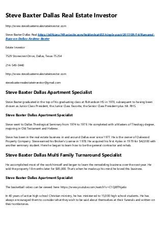 Steve Baxter Dallas Real Estate Investor
http://www.stevebaxterrealestateinvestor.com
Steve Baxter Dallas Real https://x0fuznu749.wixsite.com/holdenkszt653/single-post/2017/09/14/Rumored-
Buzz-on-Dallas-Andrew-Baxter
Estate Investor
7529 Stonecrest Drive, Dallas, Texas 75254
214-549-0440
http://www.stevebaxterrealestateinvestor.com
stevebaxterrealestateinvestor@gmail.com
Steve Baxter Dallas Apartment Specialist
Steve Baxter graduated in the top of his graduating class at Richardson HS in 1970, subsequent to having been
chosen as Junior Class President, the Junior Class Favorite, the Senior Class President plus Mr. RHS.
Steve Baxter Dallas Apartment Specialist
Steve went to Dallas Theological Seminary from 1974 to 1979. He completed with a Masters of Theology degree,
majoring in Old Testament and Hebrew.
Steve has been in the real estate business in and around Dallas ever since 1977. He is the owner of Oakwood
Property Company. Steve earned his Broker’s License in 1978. He acquired his first 4 plex in 1979 for $42,000 with
another seminary student. Here he began to learn how to be the general contractor and rehab.
Steve Baxter Dallas Multi Family Turnaround Specialist
He accomplished most of the work himself and began to learn the remodeling business over the next year. He
sold the property 18 months later for $85,000. That's when he made up his mind he loved this business.
Steve Baxter Dallas Apartment Specialist
The basketball video can be viewed here: https://www.youtube.com/watch?v=C1QJ8TNja6o
In 40 years of active high school Christian ministry, he has ministered to 15,000 high school students. He has
always encouraged them to consider what they wish to be said about themselves at their funerals and written on
their tombstones.
 