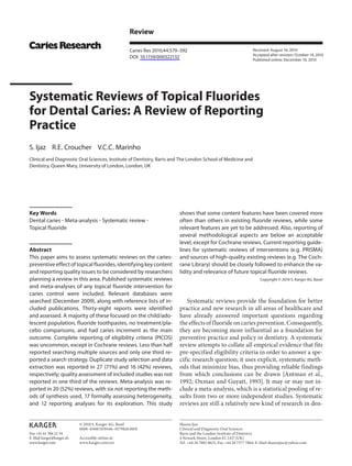 Fax +41 61 306 12 34
E-Mail karger@karger.ch
www.karger.com
Review
Caries Res 2010;44:579–592
DOI: 10.1159/000322132
Systematic Reviews of Topical Fluorides
for Dental Caries: A Review of Reporting
Practice
S. Ijaz R.E. Croucher V.C.C. Marinho 
Clinical and Diagnostic Oral Sciences, Institute of Dentistry, Barts and The London School of Medicine and
Dentistry, Queen Mary, University of London, London, UK
shows that some content features have been covered more
often than others in existing fluoride reviews, while some
relevant features are yet to be addressed. Also, reporting of
several methodological aspects are below an acceptable
level, except for Cochrane reviews. Current reporting guide-
lines for systematic reviews of interventions (e.g. PRISMA)
and sources of high-quality existing reviews (e.g. The Coch-
rane Library) should be closely followed to enhance the va-
lidity and relevance of future topical fluoride reviews.
Copyright © 2010 S. Karger AG, Basel
Systematic reviews provide the foundation for better
practice and new research in all areas of healthcare and
have already answered important questions regarding
the effects of fluoride on caries prevention. Consequently,
they are becoming more influential as a foundation for
preventive practice and policy in dentistry. A systematic
review attempts to collate all empirical evidence that fits
pre-specified eligibility criteria in order to answer a spe-
cific research question; it uses explicit, systematic meth-
ods that minimize bias, thus providing reliable findings
from which conclusions can be drawn [Antman et al.,
1992; Oxman and Guyatt, 1993]. It may or may not in-
clude a meta-analysis, which is a statistical pooling of re-
sults from two or more independent studies. Systematic
reviews are still a relatively new kind of research in den-
Key Words
Dental caries ؒ Meta-analysis ؒ Systematic review ؒ
Topical fluoride
Abstract
This paper aims to assess systematic reviews on the caries-
preventiveeffectoftopicalfluorides,identifyingkeycontent
and reporting quality issues to be considered by researchers
planning a review in this area. Published systematic reviews
and meta-analyses of any topical fluoride intervention for
caries control were included. Relevant databases were
searched (December 2009), along with reference lists of in-
cluded publications. Thirty-eight reports were identified
and assessed. A majority of these focused on the child/ado-
lescent population, fluoride toothpastes, no treatment/pla-
cebo comparisons, and had caries increment as the main
outcome. Complete reporting of eligibility criteria (PICOS)
was uncommon, except in Cochrane reviews. Less than half
reported searching multiple sources and only one third re-
ported a search strategy. Duplicate study selection and data
extraction was reported in 27 (71%) and 16 (42%) reviews,
respectively; quality assessment of included studies was not
reported in one third of the reviews. Meta-analysis was re-
ported in 20 (52%) reviews, with six not reporting the meth-
ods of synthesis used, 17 formally assessing heterogeneity,
and 12 reporting analyses for its exploration. This study
Received: August 16, 2010
Accepted after revision: October 19, 2010
Published online: December 10, 2010
Sharea Ijaz
Clinical and Diagnostic Oral Sciences
Barts and the London Institute of Dentistry
4 Newark Street, London E1 2AT (UK)
Tel. +44 20 7882 8625, Fax +44 20 7377 7064, E-Mail shareaijaz @ yahoo.com
© 2010 S. Karger AG, Basel
0008–6568/10/0446–0579$26.00/0
Accessible online at:
www.karger.com/cre
 