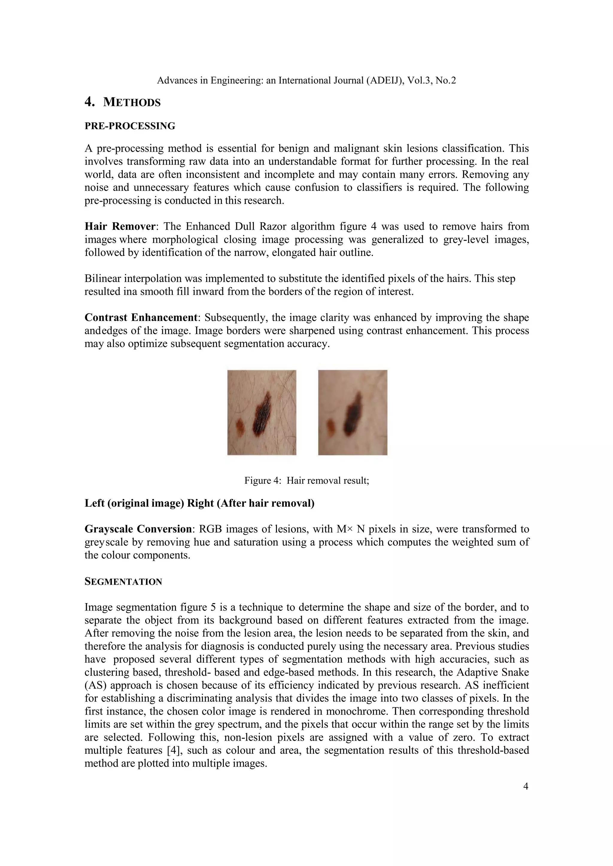 Advances in Engineering: an International Journal (ADEIJ), Vol.3, No.2
4
4. METHODS
PRE-PROCESSING
A pre-processing method is essential for benign and malignant skin lesions classification. This
involves transforming raw data into an understandable format for further processing. In the real
world, data are often inconsistent and incomplete and may contain many errors. Removing any
noise and unnecessary features which cause confusion to classifiers is required. The following
pre-processing is conducted in this research.
Hair Remover: The Enhanced Dull Razor algorithm figure 4 was used to remove hairs from
images where morphological closing image processing was generalized to grey-level images,
followed by identification of the narrow, elongated hair outline.
Bilinear interpolation was implemented to substitute the identified pixels of the hairs. This step
resulted ina smooth fill inward from the borders of the region of interest.
Contrast Enhancement: Subsequently, the image clarity was enhanced by improving the shape
andedges of the image. Image borders were sharpened using contrast enhancement. This process
may also optimize subsequent segmentation accuracy.
Figure 4: Hair removal result;
Left (original image) Right (After hair removal)
Grayscale Conversion: RGB images of lesions, with M× N pixels in size, were transformed to
greyscale by removing hue and saturation using a process which computes the weighted sum of
the colour components.
SEGMENTATION
Image segmentation figure 5 is a technique to determine the shape and size of the border, and to
separate the object from its background based on different features extracted from the image.
After removing the noise from the lesion area, the lesion needs to be separated from the skin, and
therefore the analysis for diagnosis is conducted purely using the necessary area. Previous studies
have proposed several different types of segmentation methods with high accuracies, such as
clustering based, threshold- based and edge-based methods. In this research, the Adaptive Snake
(AS) approach is chosen because of its efficiency indicated by previous research. AS inefficient
for establishing a discriminating analysis that divides the image into two classes of pixels. In the
first instance, the chosen color image is rendered in monochrome. Then corresponding threshold
limits are set within the grey spectrum, and the pixels that occur within the range set by the limits
are selected. Following this, non-lesion pixels are assigned with a value of zero. To extract
multiple features [4], such as colour and area, the segmentation results of this threshold-based
method are plotted into multiple images.
 