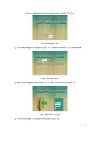 Advances in Engineering: an International Journal (ADEIJ), Vol.3, No.2
16
Fig 4.3.uploading a file
Fig 4.3 illustrate the process of uploading the file of the user into to the cloud environment.
Fig:4.4 download the file
Fig 4.4 illustrate the process of download the file if the user needs to access the file.
Fig:4.5 Authenticate user login
Fig4. 5 illustrate the process of login of the authenticated user.
 