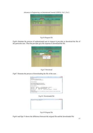Advances in Engineering: an International Journal (ADEIJ), Vol.3, No.2
17
Fig:4.6 Request file
Fig4.6 illustrate the process of authenticated user to request to provider to download the file of
the particular user. Then the provider give the response to download the file.
Fig:4.7 Download
Fig4.7 illustrate the process of downloading the file of the user.
Fig:4.8 Downloaded file
Fig:4.9 Original file
Fig4.8 and fig4. 9 shows the difference between the original file and the downloaded file
 
