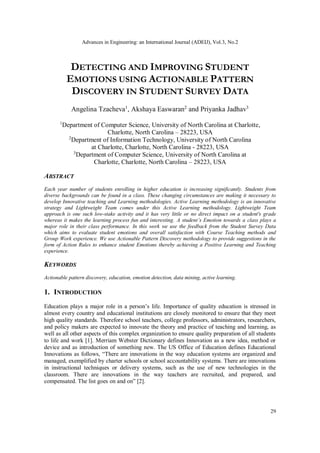 Advances in Engineering: an International Journal (ADEIJ), Vol.3, No.2
29
DETECTING AND IMPROVING STUDENT
EMOTIONS USING ACTIONABLE PATTERN
DISCOVERY IN STUDENT SURVEY DATA
Angelina Tzacheva1
, Akshaya Easwaran2
and Priyanka Jadhav3
1
Department of Computer Science, University of North Carolina at Charlotte,
Charlotte, North Carolina – 28223, USA
2
Department of Information Technology, University of North Carolina
at Charlotte, Charlotte, North Carolina - 28223, USA
3
Department of Computer Science, University of North Carolina at
Charlotte, Charlotte, North Carolina – 28223, USA
ABSTRACT
Each year number of students enrolling in higher education is increasing significantly. Students from
diverse backgrounds can be found in a class. These changing circumstances are making it necessary to
develop Innovative teaching and Learning methodologies. Active Learning methodology is an innovative
strategy and Lightweight Team comes under this Active Learning methodology. Lightweight Team
approach is one such low-stake activity and it has very little or no direct impact on a student's grade
whereas it makes the learning process fun and interesting. A student’s Emotion towards a class plays a
major role in their class performance. In this work we use the feedback from the Student Survey Data
which aims to evaluate student emotions and overall satisfaction with Course Teaching methods and
Group Work experience. We use Actionable Pattern Discovery methodology to provide suggestions in the
form of Action Rules to enhance student Emotions thereby achieving a Positive Learning and Teaching
experience.
KEYWORDS
Actionable pattern discovery, education, emotion detection, data mining, active learning.
1. INTRODUCTION
Education plays a major role in a person’s life. Importance of quality education is stressed in
almost every country and educational institutions are closely monitored to ensure that they meet
high quality standards. Therefore school teachers, college professors, administrators, researchers,
and policy makers are expected to innovate the theory and practice of teaching and learning, as
well as all other aspects of this complex organization to ensure quality preparation of all students
to life and work [1]. Merriam Webster Dictionary defines Innovation as a new idea, method or
device and as introduction of something new. The US Office of Education defines Educational
Innovations as follows, “There are innovations in the way education systems are organized and
managed, exemplified by charter schools or school accountability systems. There are innovations
in instructional techniques or delivery systems, such as the use of new technologies in the
classroom. There are innovations in the way teachers are recruited, and prepared, and
compensated. The list goes on and on” [2].
 
