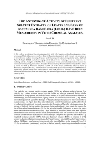 Advances in Engineering: an International Journal (ADEIJ), Vol.3, No.2
43
THE ANTIOXIDANT ACTIVITY OF DIFFERENT
SOLVENT EXTRACTS OF LEAVES AND BARK OF
BACCAUREA RAMIFLORA (LOUR.) HAVE BEEN
MEASURED BY IN VITRO CHEMICAL ANALYSES.
Ismail Sk
Department of Chemistry, Aliah University, IIA/27, Action Area II,
Newtown, Kolkata-700160
Abstract
In this work we have find out the antioxidants activity of the ethyl acetate, methanolic and aquaous extract
of leaves and bark of Baccaurea ramiflora (Lour.). The antioxidant activity of the extracts was measured by
in vitro chemical analyses involving the assays of (1) Au nanoparticle formation potential (2) 1,1-diphenyl-
2-picrylhydrazyl (DPPH) radical scavenging activity (3) ferric ion reducing power and (4) ferrous ion
chelating activity. A simpler method has been created based on Au nanoparticles formation to assess the
antioxidant activity of any plant extract. It was for the assessment of the antioxidant activity of all the extract
of leaves and bark of Baccaurea ramiflora (Lour.). In all the assays, methanolic extract of leaves of
Baccaurea ramiflora (MEBRL) and methanolic extract of bark of Baccaurea ramiflora (MEBRB) showed
significantly greater activity over other extracts. This work provides a scientific support for the high
antioxidant activity of this plant and thus it may find potential applications in the treatment of the diseases
caused by ROS.
KEYWORDS
Antioxidants, Baccaurea ramiflora (Lour.), DPPH, Gold Nanoparticles(AuNps), MEBRL, MEBRB
1. INTRODUCTION
Free radicals, e.g. various reactive oxygen species (ROS), are allways produced during Free
radicals, e.g. various reactive oxygen species (ROS), are allways produced during cellular
metabolism in living systems and them because a number of oxidative stresses related disorders in
human beings, such as atherosclerosis, ageing, cancer and cardiovascular diseases [1-4]. Natural
antioxidants put a wall against the damages of the cellular organelles caused by free radical induced
oxidative stress [5]. Apart from this, antioxidants also control the nutritional quality of the foods
by reducing the nutritional loss and preventing the formation of harmful substances during the
storage of the food. Various studies also suggest that a predominantly plant based diet reduces the
risk of free radical induced diseases [6]. So, the scientist found it challenging to screen the plants
on the basis of their antioxidant activity. Large numbers of medicinal plants have been registred
for their antioxidant activities and the results proves that either their raw extracts or their individual
chemical constituents are more effective antioxidants (in vitro) than the synthetic antioxidants, e.g.
butylated hydroxyl anisole (BHA), butylated hydroxyl toluene (BHT) or vitamin E [7-9].
Moreover, these synthetic antioxidants, e.g. butylated hydroxyl anisole (BHA), butylated hydroxyl
toluene (BHT) etc., may have carcinogenic and other harmful effects on the lungs and livers [10-
12]. So, scientists are continuously involved to find out naturally occurring potential and non-toxic
 