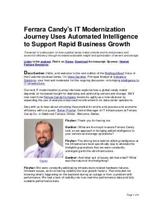 Page 1 of 9
Ferrara Candy’s IT Modernization
Journey Uses Automated Intelligence
to Support Rapid Business Growth
Transcript of a discussion on how a global candy maker unlocks end-to-end process and
economic efficiency through increased actionable insight and optimization of servers and storage.
Listen to the podcast. Find it on iTunes. Download the transcript. Sponsor: Hewlett
Packard Enterprise.
Dana Gardner: Hello, and welcome to the next edition of the BriefingsDirect Voice of
the Customer podcast series. I’m Dana Gardner, Principal Analyst at Interarbor
Solutions, your host and moderator for this ongoing discussion on bringing intelligence to
IT infrastructure.
Our next IT modernization journey interview explores how a global candy maker
depends on increased insight for deploying and optimizing servers and storage. We’ll
now learn how Ferrara Candy Company boosts its agility as a manufacturer by
expanding the use of analysis and proactive refinement in its data center operations.
Stay with us to hear about unlocking the potential for end-to-end process and economic
efficiency with our guest, Stefan Floyhar, Senior Manager of IT Infrastructure at Ferrara
Candy Co. in Oakbrook Terrace, Illinois. Welcome, Stefan.
Floyhar: Thank you for having me.
Gardner: What are the major reasons Ferrara Candy
took a new approach in bringing added intelligence to
your servers and storage operations?
Floyhar: The driving force behind utilizing intelligence at
the infrastructure level specifically was to alleviate the
firefighting operations that we were constantly
undergoing with the old infrastructure.
Gardner: And what sort of issues did that entail? What
was the nature of the firefighting?
Floyhar: We were constantly addressing infrastructure-related hardware failures,
firmware issues, and not having visibility into true growth factors. That included not
knowing what’s happening on the backend during an outage or from a problem with
performance. We had a lack of visibility into true real-time performance data and fully
scalable performance data.
Floyhar
 