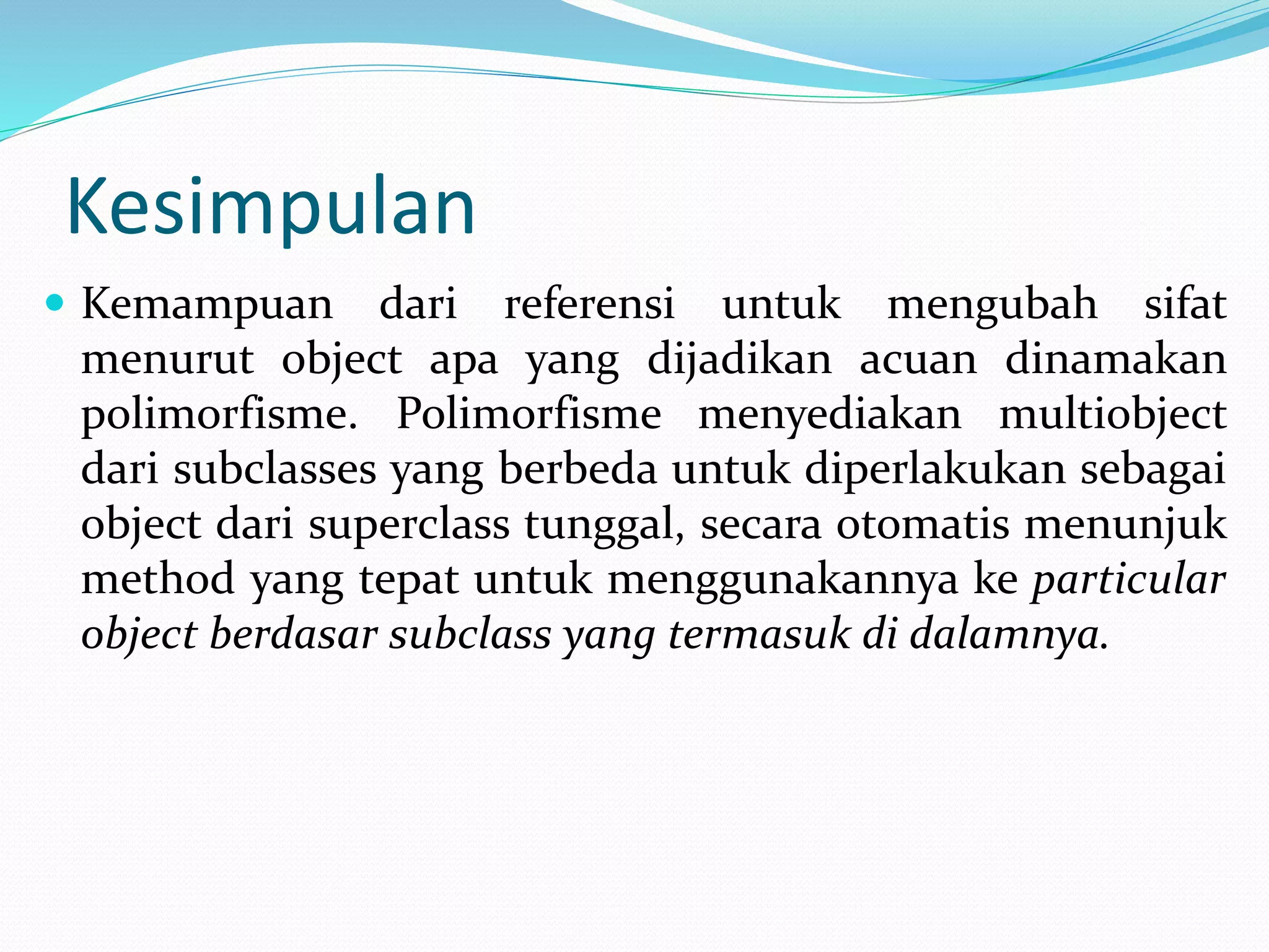 Kesimpulan
 Kemampuan dari referensi untuk mengubah sifat
menurut object apa yang dijadikan acuan dinamakan
polimorfisme. Polimorfisme menyediakan multiobject
dari subclasses yang berbeda untuk diperlakukan sebagai
object dari superclass tunggal, secara otomatis menunjuk
method yang tepat untuk menggunakannya ke particular
object berdasar subclass yang termasuk di dalamnya.
 