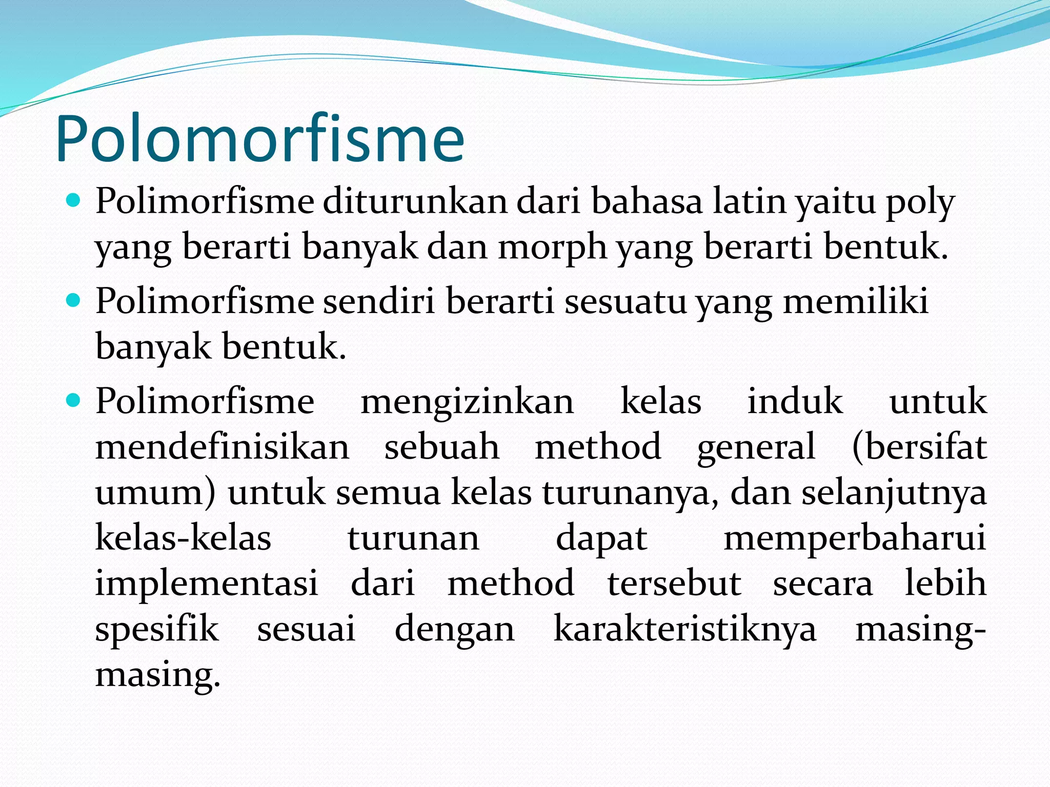 Polomorfisme
 Polimorfisme diturunkan dari bahasa latin yaitu poly
yang berarti banyak dan morph yang berarti bentuk.
 Polimorfisme sendiri berarti sesuatu yang memiliki
banyak bentuk.
 Polimorfisme mengizinkan kelas induk untuk
mendefinisikan sebuah method general (bersifat
umum) untuk semua kelas turunanya, dan selanjutnya
kelas-kelas turunan dapat memperbaharui
implementasi dari method tersebut secara lebih
spesifik sesuai dengan karakteristiknya masing-
masing.
 