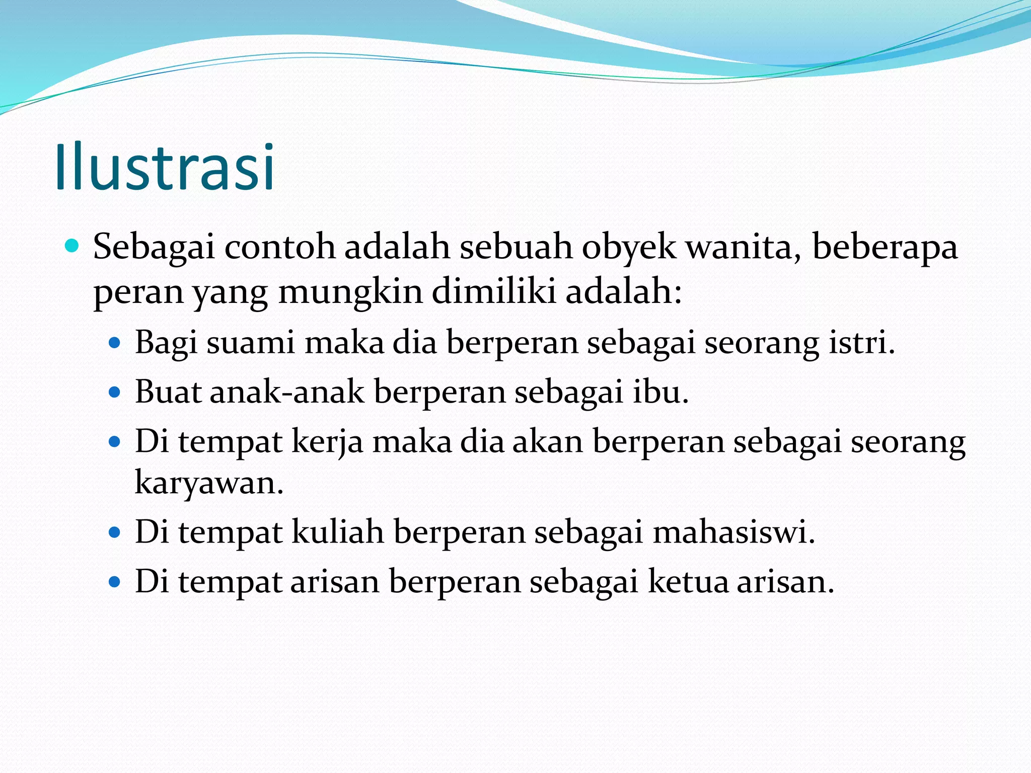 Ilustrasi
 Sebagai contoh adalah sebuah obyek wanita, beberapa
peran yang mungkin dimiliki adalah:
 Bagi suami maka dia berperan sebagai seorang istri.
 Buat anak-anak berperan sebagai ibu.
 Di tempat kerja maka dia akan berperan sebagai seorang
karyawan.
 Di tempat kuliah berperan sebagai mahasiswi.
 Di tempat arisan berperan sebagai ketua arisan.
 