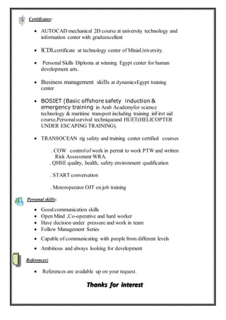 Certificates:
 AUTOCAD mechanical 2D course at university technology and
information center with gradeexcellent
 ICDLcertificate at technology center of MiniaUniversity.
 Personal Skills Diploma at winning Egypt center for human
development arts.
 Business management skills at dynamicsEgypt training
center
 BOSIET (Basic offshore safety induction &
emergency training in Arab Academyfor science
technology & maritime transport including training inFirst aid
course,Personalsurvival techniqueand HUET(HELICOPTER
UNDER ESCAPING TRAINING).
 TRANSOCEAN rig safety and training center certified courses
. COW controlof work in permit to work PTW and written
Risk Assessment WRA.
. QHSE quality, health, safety environment qualification
. START conversation
. Motoroperator OJT on job training
Personal skills:
 Good communication skills
 Open Mind ,Co-operative and hard worker
 Have decision under pressure and work in team
 Follow Management Series
 Capable of communicating with people from different levels
 Ambitious and always looking for development
References:
 References are available up on your request.
TTThhhaaannnkkksss fffooorrr iiinnnttteeerrreeesssttt
 
