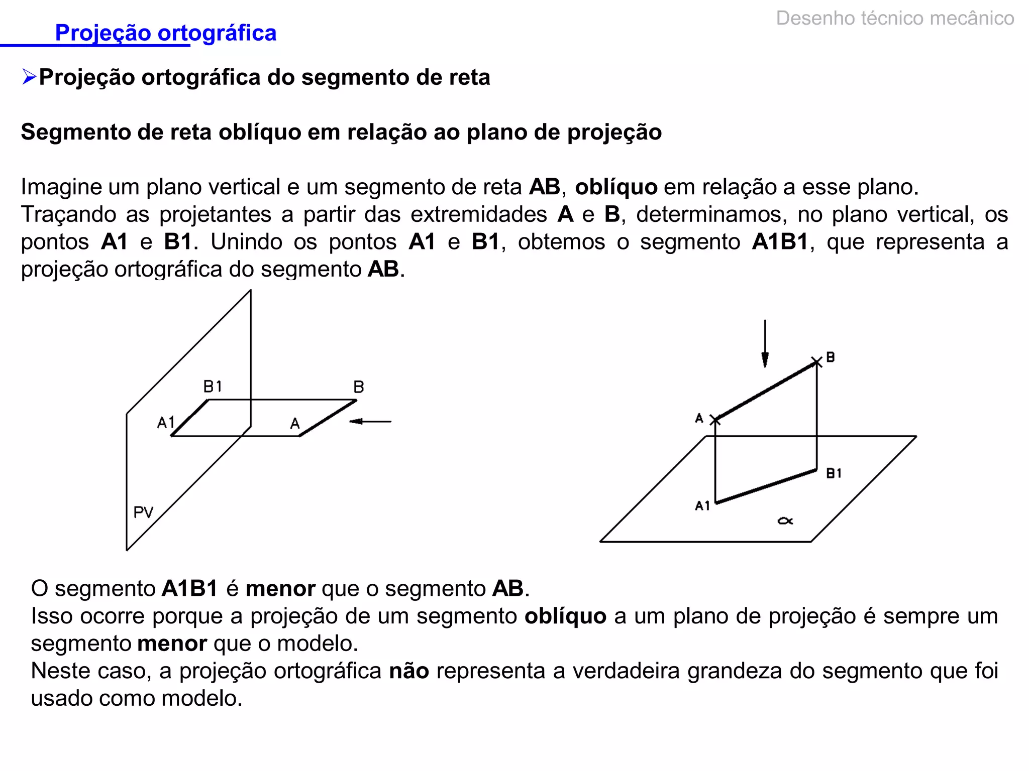 Projeção ortográfica

Desenho técnico mecânico

Projeção ortográfica do segmento de reta
Segmento de reta oblíquo em relação ao plano de projeção
Imagine um plano vertical e um segmento de reta AB, oblíquo em relação a esse plano.
Traçando as projetantes a partir das extremidades A e B, determinamos, no plano vertical, os
pontos A1 e B1. Unindo os pontos A1 e B1, obtemos o segmento A1B1, que representa a
projeção ortográfica do segmento AB.

O segmento A1B1 é menor que o segmento AB.
Isso ocorre porque a projeção de um segmento oblíquo a um plano de projeção é sempre um
segmento menor que o modelo.
Neste caso, a projeção ortográfica não representa a verdadeira grandeza do segmento que foi
usado como modelo.

 