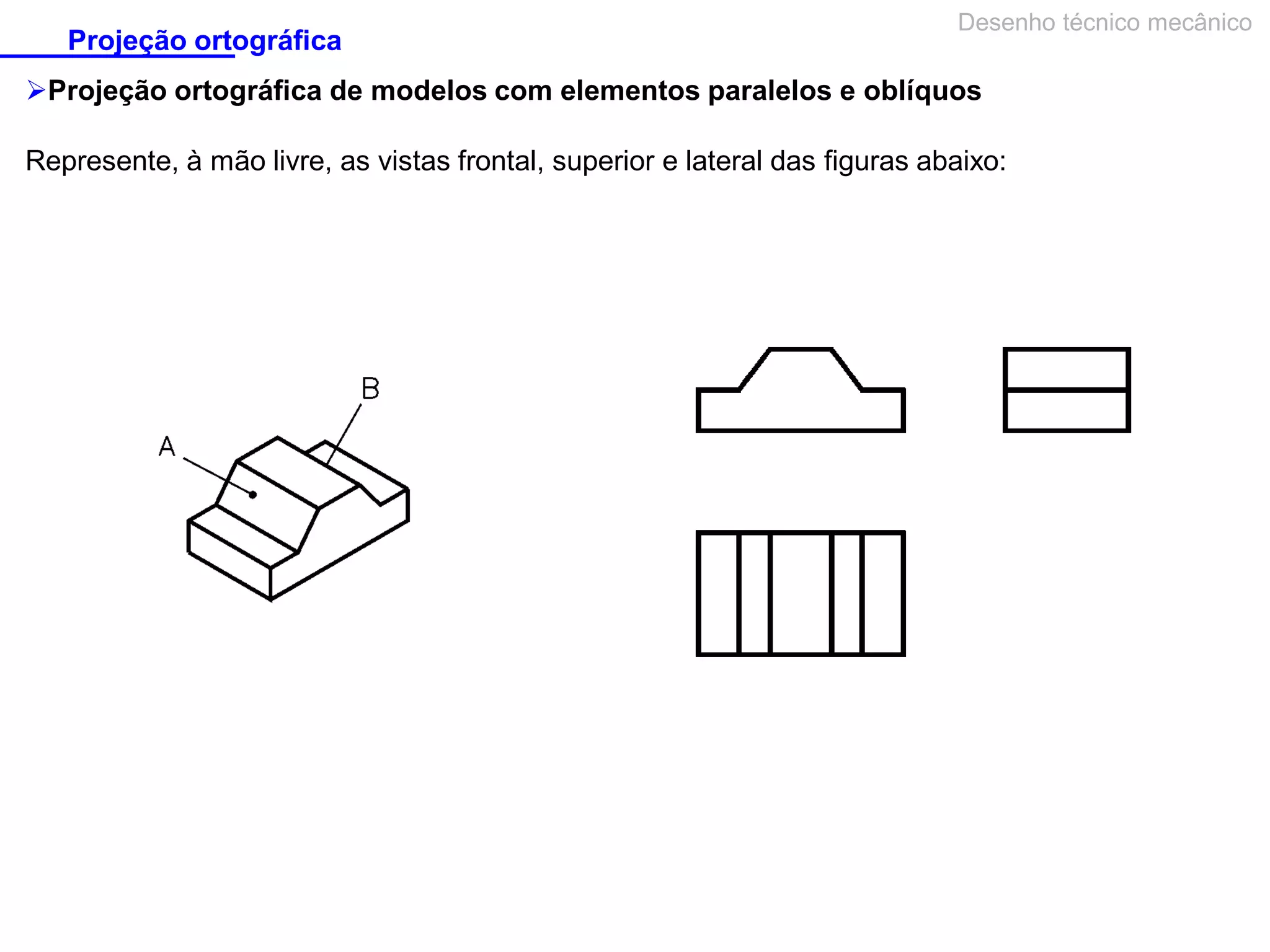 Projeção ortográfica

Desenho técnico mecânico

Projeção ortográfica de modelos com elementos paralelos e oblíquos
Represente, à mão livre, as vistas frontal, superior e lateral das figuras abaixo:

 