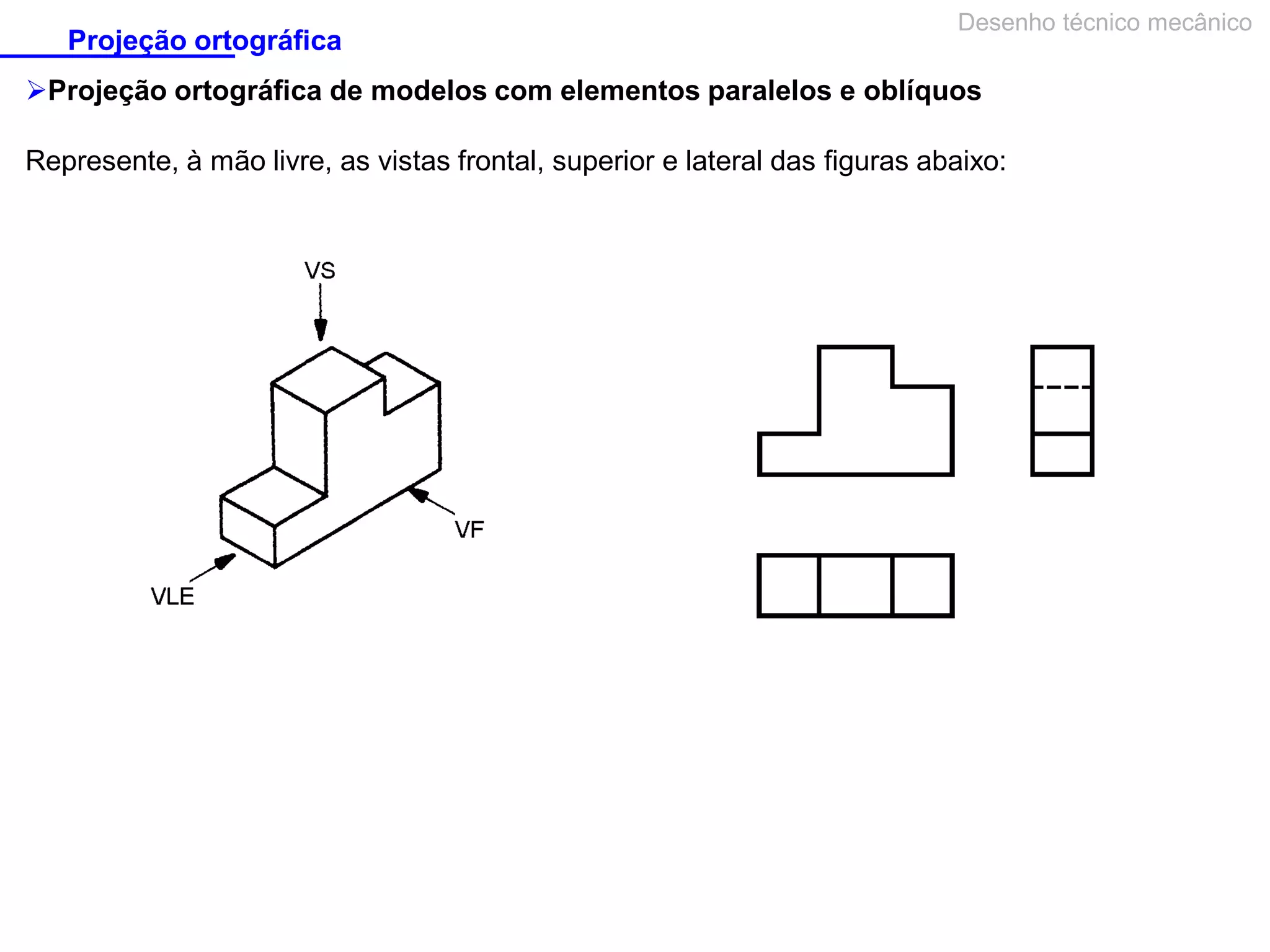 Projeção ortográfica

Desenho técnico mecânico

Projeção ortográfica de modelos com elementos paralelos e oblíquos
Represente, à mão livre, as vistas frontal, superior e lateral das figuras abaixo:

 