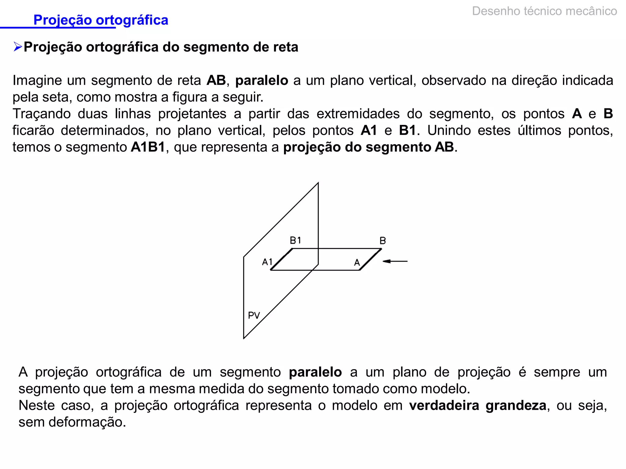 Projeção ortográfica

Desenho técnico mecânico

Projeção ortográfica do segmento de reta
Imagine um segmento de reta AB, paralelo a um plano vertical, observado na direção indicada
pela seta, como mostra a figura a seguir.
Traçando duas linhas projetantes a partir das extremidades do segmento, os pontos A e B
ficarão determinados, no plano vertical, pelos pontos A1 e B1. Unindo estes últimos pontos,
temos o segmento A1B1, que representa a projeção do segmento AB.

A projeção ortográfica de um segmento paralelo a um plano de projeção é sempre um
segmento que tem a mesma medida do segmento tomado como modelo.
Neste caso, a projeção ortográfica representa o modelo em verdadeira grandeza, ou seja,
sem deformação.

 