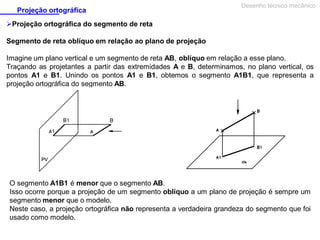 Projeção ortográfica

Desenho técnico mecânico

Projeção ortográfica do segmento de reta
Segmento de reta oblíquo em relação ao plano de projeção
Imagine um plano vertical e um segmento de reta AB, oblíquo em relação a esse plano.
Traçando as projetantes a partir das extremidades A e B, determinamos, no plano vertical, os
pontos A1 e B1. Unindo os pontos A1 e B1, obtemos o segmento A1B1, que representa a
projeção ortográfica do segmento AB.

O segmento A1B1 é menor que o segmento AB.
Isso ocorre porque a projeção de um segmento oblíquo a um plano de projeção é sempre um
segmento menor que o modelo.
Neste caso, a projeção ortográfica não representa a verdadeira grandeza do segmento que foi
usado como modelo.

 