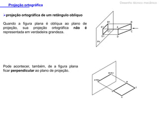 Projeção ortográfica
projeção ortográfica de um retângulo oblíquo
Quando a figura plana é oblíqua ao plano de
projeção, sua projeção ortográfica não é
representada em verdadeira grandeza.

Pode acontecer, também, de a figura plana
ficar perpendicular ao plano de projeção.

Desenho técnico mecânico

 