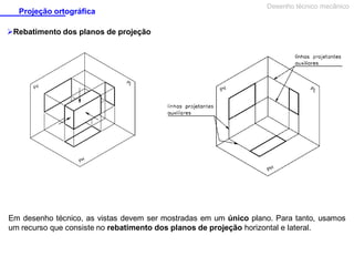 Projeção ortográfica

Desenho técnico mecânico

Rebatimento dos planos de projeção

Em desenho técnico, as vistas devem ser mostradas em um único plano. Para tanto, usamos
um recurso que consiste no rebatimento dos planos de projeção horizontal e lateral.

 