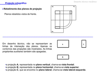 Projeção ortográfica

Desenho técnico mecânico

Rebatimento dos planos de projeção
Planos rebatidos vistos de frente.

Em desenho técnico, não se representam as
linhas de interseção dos planos. Apenas os
contornos das projeções são mostrados. As linhas
projetantes auxiliares também são apagadas.

•a projeção A, representada no plano vertical, chama-se vista frontal;
•a projeção B, representada no plano horizontal, chama-se vista superior;
•a projeção C, que se encontra no plano lateral, chama-se vista lateral esquerda.

 