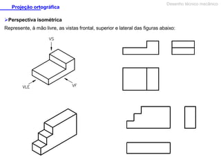 Projeção ortográfica

Desenho técnico mecânico

Perspectiva isométrica
Represente, à mão livre, as vistas frontal, superior e lateral das figuras abaixo:

 