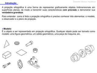 Introdução

Desenho técnico mecânico

A projeção ortográfica é uma forma de representar graficamente objetos tridimensionais em
superfícies planas, de modo a transmitir suas características com precisão e demonstrar sua
verdadeira grandeza.
Para entender como é feita a projeção ortográfica é preciso conhecer três elementos: o modelo,
o observador e o plano de projeção.

Modelo
É o objeto a ser representado em projeção ortográfica. Qualquer objeto pode ser tomado como
modelo: uma figura geométrica, um sólido geométrico, uma peça de máquina, etc.

 