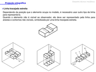 Projeção ortográfica

Desenho técnico mecânico

Linha tracejada estreita
Dependendo da posição que o elemento ocupa no modelo, é necessário usar outro tipo de linha
para representá-lo.
Quando o elemento não é visível ao observador, ele deve ser representado pela linha para
arestas e contornos não visíveis, simbolizada por uma linha tracejada estreita.

 