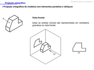 Desenho técnico mecânico

Projeção ortográfica

Projeção ortográfica de modelos com elementos paralelos e oblíquos

Vista frontal
todas as arestas visíveis são representadas em verdadeira
grandeza na vista frontal.

 