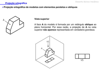 Desenho técnico mecânico

Projeção ortográfica

Projeção ortográfica de modelos com elementos paralelos e oblíquos

Vista superior
A face A do modelo é formada por um retângulo oblíquo ao
plano horizontal. Por essa razão, a projeção de A na vista
superior não aparece representada em verdadeira grandeza.

 