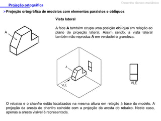 Desenho técnico mecânico

Projeção ortográfica

Projeção ortográfica de modelos com elementos paralelos e oblíquos
Vista lateral
A face A também ocupa uma posição oblíqua em relação ao
plano de projeção lateral. Assim sendo, a vista lateral
também não reproduz A em verdadeira grandeza.

O rebaixo e o chanfro estão localizados na mesma altura em relação à base do modelo. A
projeção da aresta do chanfro coincide com a projeção da aresta do rebaixo. Neste caso,
apenas a aresta visível é representada.

 
