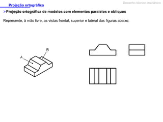 Projeção ortográfica

Desenho técnico mecânico

Projeção ortográfica de modelos com elementos paralelos e oblíquos
Represente, à mão livre, as vistas frontal, superior e lateral das figuras abaixo:

 