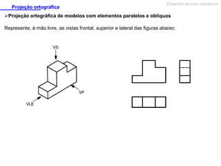 Projeção ortográfica

Desenho técnico mecânico

Projeção ortográfica de modelos com elementos paralelos e oblíquos
Represente, à mão livre, as vistas frontal, superior e lateral das figuras abaixo:

 