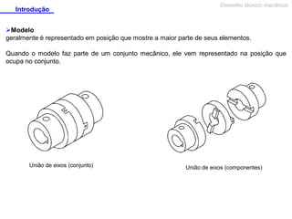 Introdução

Desenho técnico mecânico

Modelo
geralmente é representado em posição que mostre a maior parte de seus elementos.
Quando o modelo faz parte de um conjunto mecânico, ele vem representado na posição que
ocupa no conjunto.

União de eixos (conjunto)

União de eixos (componentes)

 