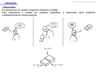 Introdução
Observador
É a pessoa que vê, analisa, imagina ou desenha o modelo.
Para representar o modelo em projeção ortográfica,
cuidadosamente em várias posições.

Desenho técnico mecânico

o observador deve analisá-lo

 
