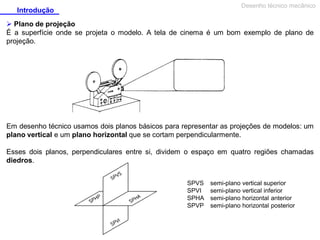 Desenho técnico mecânico

Introdução

 Plano de projeção
É a superfície onde se projeta o modelo. A tela de cinema é um bom exemplo de plano de
projeção.

Em desenho técnico usamos dois planos básicos para representar as projeções de modelos: um
plano vertical e um plano horizontal que se cortam perpendicularmente.
Esses dois planos, perpendiculares entre si, dividem o espaço em quatro regiões chamadas
diedros.
SPVS
SPVI
SPHA
SPVP

semi-plano vertical superior
semi-plano vertical inferior
semi-plano horizontal anterior
semi-plano horizontal posterior

 