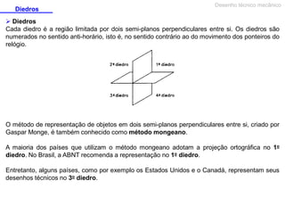 Diedros

Desenho técnico mecânico

 Diedros
Cada diedro é a região limitada por dois semi-planos perpendiculares entre si. Os diedros são
numerados no sentido anti-horário, isto é, no sentido contrário ao do movimento dos ponteiros do
relógio.

O método de representação de objetos em dois semi-planos perpendiculares entre si, criado por
Gaspar Monge, é também conhecido como método mongeano.
A maioria dos países que utilizam o método mongeano adotam a projeção ortográfica no 1o
diedro. No Brasil, a ABNT recomenda a representação no 1o diedro.
Entretanto, alguns países, como por exemplo os Estados Unidos e o Canadá, representam seus
desenhos técnicos no 3o diedro.

 
