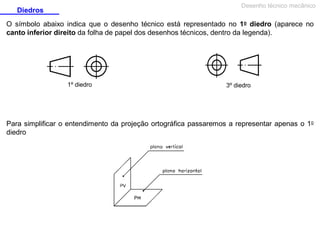 Desenho técnico mecânico

Diedros

O símbolo abaixo indica que o desenho técnico está representado no 1o diedro (aparece no
canto inferior direito da folha de papel dos desenhos técnicos, dentro da legenda).

1º diedro

3º diedro

Para simplificar o entendimento da projeção ortográfica passaremos a representar apenas o 1o
diedro

 