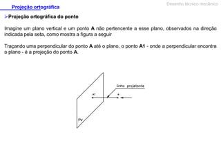 Projeção ortográfica

Desenho técnico mecânico

Projeção ortográfica do ponto
Imagine um plano vertical e um ponto A não pertencente a esse plano, observados na direção
indicada pela seta, como mostra a figura a seguir
Traçando uma perpendicular do ponto A até o plano, o ponto A1 - onde a perpendicular encontra
o plano - é a projeção do ponto A.

 