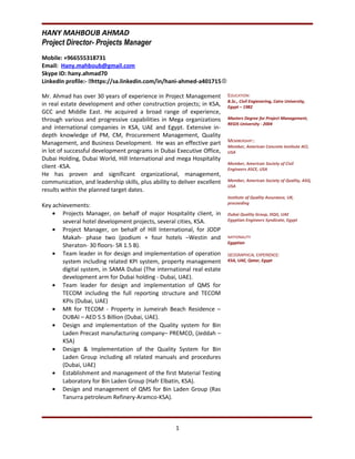 HANY MAHBOUB AHMAD
Project Director- Projects Manager
Mobile: +966555318731
Email: Hany.mahboub@gmail.com
Skype ID: hany.ahmad70
LinkedIn profile:- https://sa.linkedin.com/in/hani-ahmed-a401715
Mr. Ahmad has over 30 years of experience in Project Management
in real estate development and other construction projects; in KSA,
GCC and Middle East. He acquired a broad range of experience,
through various and progressive capabilities in Mega organizations
and international companies in KSA, UAE and Egypt. Extensive in-
depth knowledge of PM, CM, Procurement Management, Quality
Management, and Business Development. He was an effective part
in lot of successful development programs in Dubai Executive Office,
Dubai Holding, Dubai World, Hill International and mega Hospitality
client -KSA.
He has proven and significant organizational, management,
communication, and leadership skills, plus ability to deliver excellent
results within the planned target dates.
Key achievements:
• Projects Manager, on behalf of major Hospitality client, in
several hotel development projects, several cities, KSA.
• Project Manager, on behalf of Hill International, for JODP
Makah- phase two (podium + four hotels –Westin and
Sheraton- 30 floors- SR 1.5 B).
• Team leader in for design and implementation of operation
system including related KPI system, property management
digital system, in SAMA Dubai (The international real estate
development arm for Dubai holding - Dubai, UAE).
• Team leader for design and implementation of QMS for
TECOM including the full reporting structure and TECOM
KPIs (Dubai, UAE)
• MR for TECOM - Property in Jumeirah Beach Residence –
DUBAI – AED 5.5 Billion (Dubai, UAE).
• Design and implementation of the Quality system for Bin
Laden Precast manufacturing company– PREMCO, (Jeddah –
KSA)
• Design & Implementation of the Quality System for Bin
Laden Group including all related manuals and procedures
(Dubai, UAE)
• Establishment and management of the first Material Testing
Laboratory for Bin Laden Group (Hafr Elbatin, KSA).
• Design and management of QMS for Bin Laden Group (Ras
Tanurra petroleum Refinery-Aramco-KSA).
EDUCATION:
B.Sc., Civil Engienering, Cairo University,
Egypt – 1982
Masters Degree for Project Management,
REGIS University - 2004
MEMBERSHIP::
Member, American Concrete Institute ACI,
USA
Member, American Society of Civil
Engineers ASCE, USA
Member, American Society of Quality, ASQ,
USA
Institute of Quality Assurance, UK,
proceeding
Dubai Quality Group, DQG, UAE
Egyptian Engineers Syndicate, Egypt
NATIONALITY
Egyptian
GEOGRAPHICAL EXPERIENCE:
KSA, UAE, Qatar, Egypt
1
 