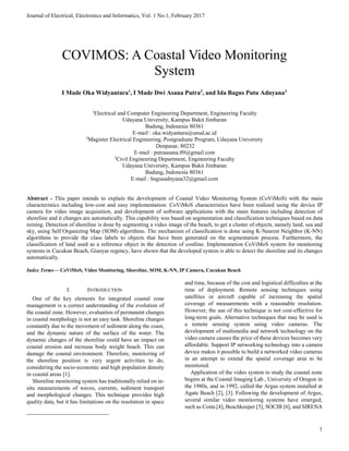 Journal of Electrical, Electronics and Informatics, Vol. 1 No.1, February 2017
1
Abstract - This paper intends to explain the development of Coastal Video Monitoring System (CoViMoS) with the main
characteristics including low-cost and easy implementation. CoViMoS characteristics have been realized using the device IP
camera for video image acquisition, and development of software applications with the main features including detection of
shoreline and it changes are automatically. This capability was based on segmentation and classification techniques based on data
mining. Detection of shoreline is done by segmenting a video image of the beach, to get a cluster of objects, namely land, sea and
sky, using Self Organizing Map (SOM) algorithms. The mechanism of classification is done using K-Nearest Neighbor (K-NN)
algorithms to provide the class labels to objects that have been generated on the segmentation process. Furthermore, the
classification of land used as a reference object in the detection of costline. Implementation CoViMoS system for monitoring
systems in Cucukan Beach, Gianyar regency, have shown that the developed system is able to detect the shoreline and its changes
automatically.
Index Terms— CoViMoS, Video Monitoring, Shoreline, SOM, K-NN, IP Camera, Cucukan Beach
I. INTRODUCTION1
One of the key elements for integrated coastal zone
management is a correct understanding of the evolution of
the coastal zone. However, evaluation of permanent changes
in coastal morphology is not an easy task. Shoreline changes
constantly due to the movement of sediment along the coast,
and the dynamic nature of the surface of the water. The
dynamic changes of the shoreline could have an impact on
coastal erosion and increase body weight beach. This can
damage the coastal environment. Therefore, monitoring of
the shoreline position is very urgent activities to do,
considering the socio-economic and high population density
in coastal areas [1].
Shoreline monitoring system has traditionally relied on in-
situ measurements of waves, currents, sediment transport
and morphological changes. This technique provides high
quality data, but it has limitations on the resolution in space
and time, because of the cost and logistical difficulties at the
time of deployment. Remote sensing techniques using
satellites or aircraft capable of increasing the spatial
coverage of measurements with a reasonable resolution.
However, the use of this technique is not cost-effective for
long-term goals. Alternative techniques that may be used is
a remote sensing system using video cameras. The
development of multimedia and network technology on the
video camera causes the price of these devices becomes very
affordable. Support IP networking technology into a camera
device makes it possible to build a networked video cameras
in an attempt to extend the spatial coverage area to be
monitored.
Application of the video system to study the coastal zone
begins at the Coastal Imaging Lab., University of Oregon in
the 1980s, and in 1992, called the Argus system installed at
Agate Beach [2], [3]. Following the development of Argus,
several similar video monitoring systems have emerged,
such as Costa [4], Beachkeeper [5], SOCIB [6], and SIRENA
1
Electrical and Computer Engineering Department, Engineering Faculty
Udayana University, Kampus Bukit Jimbaran
Badung, Indonesia 80361
E-mail : oka.widyantara@unud.ac.id
2
Magister Electrical Engineering, Postgraduate Program, Udayana University
Denpasar, 80232
E-mail : putraasana.09@gmail.com
3
Civil Engineering Department, Engineering Faculty
Udayana University, Kampus Bukit Jimbaran
Badung, Indonesia 80361
E-mail : bagusadnyana32@gmail.com
COVIMOS: A Coastal Video Monitoring
System
I Made Oka Widyantara1
, I Made Dwi Asana Putra2
, and Ida Bagus Putu Adnyana3
 