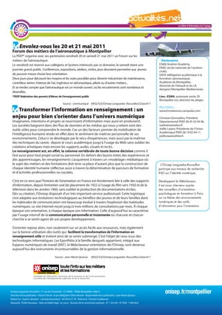 La lettre d'information de l'onisep

        32
                                                                                                                                                                           Languedoc-Roussillon




         Envolez-vous les 20 et 21 mai 2011
 Forum des métiers de l’aéronautique à Montpellier
 La PEEP* organise avec ses partenaires vendredi 20 et samedi 21 mai 2011 un Forum sur les
 métiers de l’aéronautique.                                                                                                                 Partenaires
 Le vendredi est réservé aux collégiens et lycéens intéressés par ce domaine, le samedi étant une                                         ESMA Aviation Academy,
                                                                                                                                          ENAC (école nationale de l’aviation
 journée grand public. Conférences, expositions, ateliers, visites, jeux devraient permettre aux jeunes
                                                                                                                                          civile),
 de pouvoir mieux choisir leur orientation.                                                                                               DAFA (délégation académique à la
 Deux jours pour découvrir les moyens et les voies possibles pour devenir mécanicien de maintenance,                                      formation aéronautique),
 contrôleur aérien, hôtesse de l’air, ingénieur en aéronautique, pilote ou d’autres métiers...                                            Académie de Montpellier,
                                                                                                                                          Aéroclub de l’Hérault et du LR,
 Et se rendre compte que l’aéronautique est un monde ouvert, où les recrutements sont nombreux et
                                                                                                                                          Aéroport Montpellier Méditerranée.
 diversifiés.
 *PEEP fédération des parents d’élèves de l’enseignement public                                                                           Lieu : ESMA, autoroute sortie 29
                                                                                                                                          Montpellier est, direction les plages
                                                     Source : communiqué AN32/SJS/Onisep Languedoc-Roussillon/22avril11
                                                                                                                                          Plus d’infos :
   Transformer l’information en renseignement : un                                                                                        www.Envolezvous.sanspubs.com

 enjeu pour bien s’orienter dans l’univers numérique                                                                                      Christian Donnadieu, Président
 Imaginaires, intentions et projets se nourrissent d’information mais aussi en produisent.                                                Départemental PEEP, 06 45 42 04 96,
 Les sociétés baignent dans des flux de données et les médias qui nous y relient sont des                                                 isaelo@wanadoo.fr
 outils utiles pour comprendre le monde. Car un des facteurs premier de mobilisation de                                                   Joëlle Lazaro, Présidente de l’Union
 l’intelligence humaine réside en effet dans le sentiment de maîtrise personnelle de ses         La                                   lettre d'information 02 44 11,
                                                                                                                                          Académique PEEP, 06 19 de l'onisep
                                                                                                                                          joelle.lazaro@free.fr
 environnements. Celui-ci se développe par le vécu d’expériences, mais aussi par la maîtrise                                                               Languedoc-Roussillon
 des techniques du savoir, depuis le cours académique jusqu’à l’usage du Web sans oublier les
 créations artistiques mais encore les supports audio, visuels et écrits.
 Le renseignement est, en effet, la colonne vertébrale de toute bonne décision comme il
 l’est aussi pour tout projet social ou personnel. En dehors des leçons tirées des expériences et
 des apprentissages, les renseignements s’acquièrent à travers un «modelage» médiatique où
 le sujet des métiers et des formations doit tenir sa place d’autant plus que la construction de                                          L’Onisep Languedoc-Roussillon
 chaque identité humaine s’effectue aussi à travers la détermination de parcours de formation                                            participe aux travaux de recherche
 et d’activités professionnelles ou sociales.                                                                                            INO sur l’identité numérique.

 C’est en ce sens que l’histoire de l’orientation en France est étroitement liée à celle des supports                                    Développant le Webclasseur,
 d’information, depuis l’entretien oral de placement de 1922 à l’usage du film vers 1950 et de la                                        il est aussi intervenu auprès
 télévision dans les années 1960, sans oublier la production de documentations écrites.                                                  des conseillers d’orientation-
 Dès sa création, l’Onisep disposait d’un très important service audiovisuel. Cette logistique                                           psychologues en formation à Paris
 s’est adaptée aux évolutions technologiques au bénéfice des jeunes et de leurs familles dont                                            sur ce thème des environnements
 les habitudes de communication ont beaucoup évolué à travers l’explosion des habitudes                                                  numériques et des outils
 numériques. Le site Internet reçoit jusqu’à trois millions de consultations par mois. à chaque                                          d’information pour l’orientation.
 époque son orientation, à chaque époque son information. Celle d’aujourd’hui se caractérise
 par l’usage intensif de la communication personnelle et instantanée où chacune et chacun
 cherche à se sentir agent de son propre développement.

 S’orienter repose alors, non seulement sur un accès facile aux ressources, mais également
 sur la bonne utilisation des outils qui facilitent la transformation de l’information en
 renseignement utile et évitent ainsi de se sentir submergé. C’est l’objet de ceux issus des
 technologies informatiques. Les Eportfolio à la famille desquels appartient, intégré aux
 Espaces numériques de travail (ENT), le Webclasseur-orientation de l’Onisep, sont devenus
 aujourd’hui des instruments incontournables de la gestion informationnelle.

                                             Source : Jean-Marie Quiesse          AN32/SJS/Onisep Languedoc-Roussillon/22avril11




Onisep Languedoc-Roussillon : 31 rue de l’Université - CS 39004 - 34064 Montpellier cedex 2
Directeur de la publication : Pascal Charvet et par délégation Olivier Brunel - Responsable de la publication : Jean-Marie Quiesse
                                                                                                                                              onisep.fr/montpellier
Rédactrice : Sophie Salvadori - ssalvadori@onisep.fr - 04 99 63 67 78 - Relecture : Chantal Sciabbarrasi
Maquette : Émilie Rousseau - Date du Dépôt légal : en cours - Numéro de la commission paritaire - N° 1 253 AD - N° ISSN : 1148-0432
 