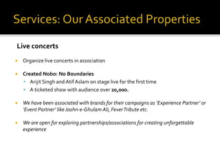  Organize live concerts in association
 Created Nobo: No Boundaries
 Arijit Singh and Atif Aslam on stage live for the first time
 A ticketed show with audience over 20,000.
 We have been associated with brands for their campaigns as ‘Experience Partner’ or
‘Event Partner’ likeJashn-e-Ghulam Ali, FeverTribute etc.
 We are open for exploring partnerships/associations for creating unforgettable
experience
Live concerts
 