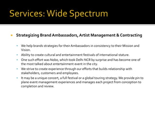  Strategizing Brand Ambassadors, Artist Management & Contracting
 We help brands strategies for their Ambassadors in consistency to their Mission and
Vision.
 Ability to create cultural and entertainment festivals of international stature.
 One such effort was Nobo, which took Delhi NCR by surprise and has become one of
the most talked about entertainment event in the city.
 We strive to create experience through our efforts that builds relationship with
stakeholders, customers and employees.
 It may be a unique concert, a full festival or a global touring strategy.We provide pin to
plane event management experiences and manages each project from conception to
completion and review.
 