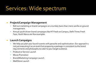  Project/Campaign Management
 Roll out marketing or brand campaigns on a turnkey basis than mere vanilla on ground
management.
 Annual youth driven brand campaigns like HT Fresh on Campus, DelhiTimes Fresh
Face,Youth Nexus are few examples.
 Launch Campaigns
 We help you plan your launch events with panache and sophistication. Our approach is
not just executing it as an event but proposing a package in consistent to the brand
requirements and philosophy to cater to your target audience.
 Product or Service Launch
 Movie Promotion
 Brand/Marketing Campaign Launch
 Mall/Store Launch
 