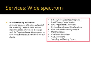  Brand/Marketing Activations:
Activations are one of the integral part of
the Marketing Calendar and it aims to
maximize the no. of eyeballs & engage
with theTarget Audience. We are proud to
have roll out innovative activations for our
clients
• School / College Contact Programs
• Road Shows, Canter Services
• RWA / Apartment Activations
• In-store Branding and Merchandizing
• POP and Other Branding Material
• Mall Promotions
• Catchment Activations
• Club Activations
• Sampling andTasting Events
 
